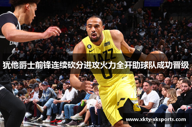 犹他爵士前锋连续砍分进攻火力全开助球队成功晋级
