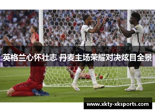 英格兰心怀壮志 丹麦主场荣耀对决炫目全景