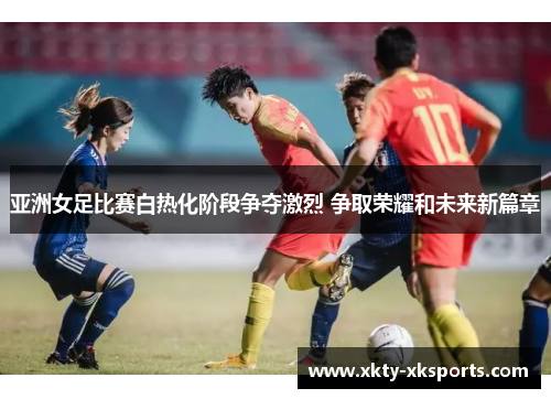 亚洲女足比赛白热化阶段争夺激烈 争取荣耀和未来新篇章