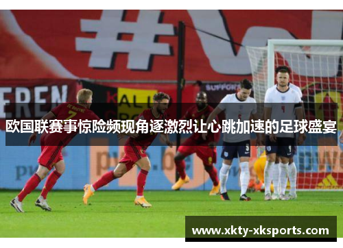 欧国联赛事惊险频现角逐激烈让心跳加速的足球盛宴