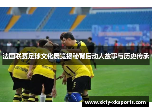 法国联赛足球文化展览揭秘背后动人故事与历史传承