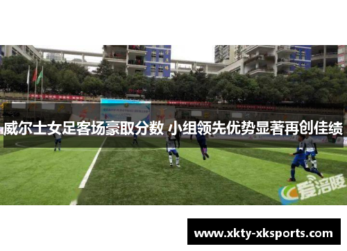 威尔士女足客场豪取分数 小组领先优势显著再创佳绩