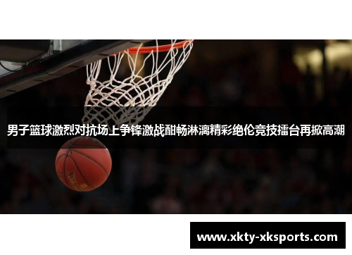 男子篮球激烈对抗场上争锋激战酣畅淋漓精彩绝伦竞技擂台再掀高潮